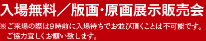 入場無料／版画・原画展示販売会　※ご来場の際は9時前に入場待ちでお並び頂くことは不可能です。ご協力宜しくお願いいたします。