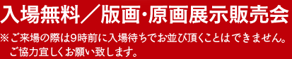 入場無料／版画・原画展示販売会　※ご来場の際は9時前に入場待ちでお並び頂くことは不可能です。ご協力宜しくお願いいたします。