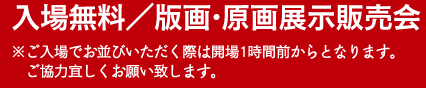 入場無料／版画・原画展示販売会　※ご入場でお並びいただく際は開場1時間前からとなります。ご協力宜しくお願いいたします。