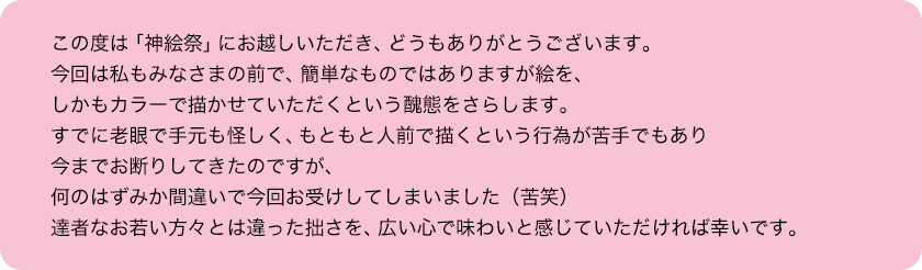 この度は「神絵祭」にお越しいただき、どうもありがとうございます。今回は私もみなさまの前で、簡単なものではありますが絵を、しかもカラーで描かせていただくという醜態をさらします。すでに老眼で手元も怪しく、もともと人前で描くという行為が苦手でもあり今までお断りしてきたのですが、何のはずみか間違いで今回お受けしてしまいました（苦笑）達者なお若い方々とは違った拙さを、広い心で味わいと感じていただければ幸いです。