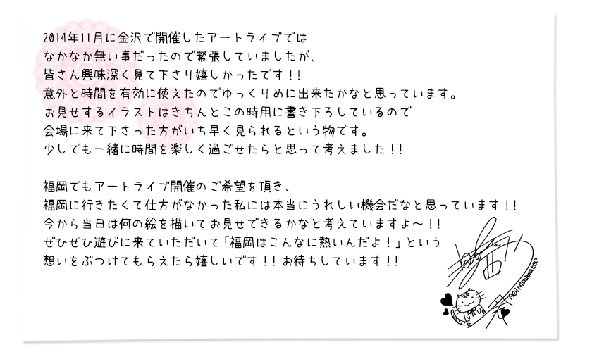 2014年11月に金沢で開催したアートライブではなかなか無い事だったので緊張していましたが、皆さん興味深く見て下さり嬉しかったです！！意外と時間を有効に使えたのでゆっくりめに出来たかなと思っています。お見せするイラストはきちんとこの時用に書き下ろしているので会場に来て下さった方がいち早く見られるという物です。少しでも一緒に時間を楽しく過ごせたらと思って考えました！！ 